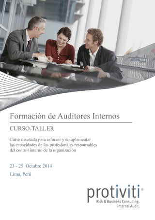 Formación de Auditores Internos 
CURSO-TALLER 
Curso diseñado para reforzar y complementar 
las capacidades de los profesionales responsables 
del control interno de la organización 
23 - 25 Octubre 2014 
Lima, Perú 
 
