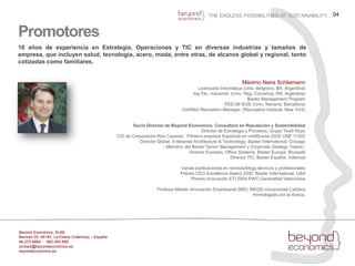 04THE ENDLESS POSSIBILITIES OF SUSTAINABILITY.Promotores18 años de experiencia en Estrategia, Operaciones y TIC en diversasindustrias y tamaños de empresa, queincluyensalud, tecnología, acero, moda, entre otras, de alcance global y regional, tantocotizadascomofamiliares.Máximo Neira SchliemannLicenciado Informática (Univ. Belgrano, BA, Argentina)Ing.Tec. Industrial  (Univ. Reg. Comahue, RN, Argentina)Baxter Management ProgramPDD 08 IESE (Univ. Navarra, Barcelona)CertifiedReputation Manager. (ReputationInstitute, New York)Socio Director de Beyond Economics. Consultora en Reputación y SostenibilidadDirector de Estrategia y Procesos. Grupo Textil RoyoCIO de Corporación Ros Casares.  Primera empresa Española en certificarse SGSI UNE 71502Director Global, Enterprise Architecture & Technology, Baxter International. Chicago  - Miembro del Baxter Senior Management y CorporateStrategyTeams- Director Europeo, Office Systems, Baxter Europe. BrusselsDirector TIC, Baxter España. ValenciaVarias publicaciones en revistas/blogs técnicos y profesionalesPremio CEO ExcellenceAward 2000. Baxter International, USAPremio Innovación ETI 2004 PWC-Generalitat ValencianaProfesor Master Innovación Empresarial (MIE) INEDE-Universidad CatólicaHomologado por la Aneca.Beyond Economics, SLNEBermeo 25, 46183, La Eliana (Valencia) – España96.275.8864  ·  660.450.895  ·   contact@beyondeconomics.esbeyondeconomics.es