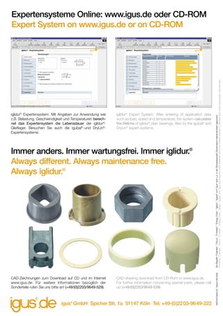 iglidur® Expert System. After entering of application data
such as load, speed and temperature, the system calculates
the lifetime of iglidur® plain bearings. Also try the igubal® and
DryLin® expert systems.

Immer anders. Immer wartungsfrei. Immer iglidur.®
Always different. Always maintenance free.
Always iglidur.®

CAD-Zeichnungen zum Download auf CD und im Internet
www.igus.de. Für weitere Informationen bezüglich der
Sonderteile rufen Sie uns bitte an! (+49/(0)2203/9649-529)

CAD-drawing download from CD-Rom or www.igus.de.
For further information concerning special parts, please call
us! (+49/(0)2203/9649-539)

igus® GmbH Spicher Str. 1a 51147 Köln Tel: +49-(0)2203-9649-222

MAT0070849.25 Stand 09/2006

iglidur® Expertensystem. Mit Angaben zur Anwendung wie
z.B. Belastung, Geschwindigkeit und Temperaturen berechnet das Expertensystem die Lebensdauer der iglidur®Gleitlager. Besuchen Sie auch die igubal®-und DryLin®Expertensysteme.

Die Begriffe "Chainflex", "DryLin", "E-Ketten", "Energy Chain", "iglidur", "igubal" und "igus" sind u.a. in der Bundesrepublik Deutschland markenrechtlich geschützt.
The terms "Chainflex", "DryLin", "E-Ketten", "Energy Chain", "iglidur", "igubal" and "igus" are protected under trademark law in the Federal Republic of Germany and, where appropriate, internationally.

Expertensysteme Online: www.igus.de oder CD-ROM
Expert System on www.igus.de or on CD-ROM

 