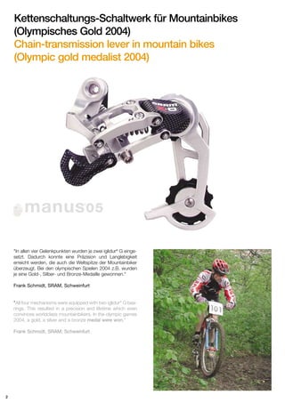 Kettenschaltungs-Schaltwerk für Mountainbikes
(Olympisches Gold 2004)
Chain-transmission lever in mountain bikes
(Olympic gold medalist 2004)

manus 05
®

"In allen vier Gelenkpunkten wurden je zwei iglidur® G eingesetzt. Dadurch konnte eine Präzision und Langlebigkeit
erreicht werden, die auch die Weltspitze der Mountainbiker
überzeugt. Bei den olympischen Spielen 2004 z.B. wurden
je eine Gold-, Silber- und Bronze-Medaille gewonnen."
Frank Schmidt, SRAM, Schweinfurt

"All four mechanisms were equipped with two iglidur® G bearings. This resulted in a precision and lifetime which even
convinces worldclass mountainbikers. In the olympic games
2004, a gold, a silver and a bronze medal were won."
Frank Schmidt, SRAM, Schweinfurt

2

 