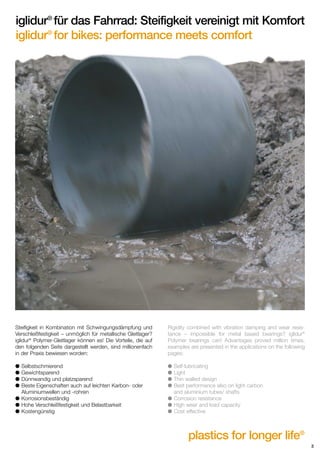 iglidur® für das Fahrrad: Steifigkeit vereinigt mit Komfort
iglidur® for bikes: performance meets comfort

Steifigkeit in Kombination mit Schwingungsdämpfung und
Verschleißfestigkeit – unmöglich für metallische Gleitlager?
iglidur® Polymer-Gleitlager können es! Die Vorteile, die auf
den folgenden Seite dargestellt werden, sind millionenfach
in der Praxis bewiesen worden:

Rigidity combined with vibration damping and wear resistance – impossible for metal based bearings? iglidur®
Polymer bearings can! Advantages proved million times,
examples are presented in the applications on the following
pages:

q
q
q
q

q
q
q
q

Selbstschmierend
Gewichtsparend
Dünnwandig und platzsparend
Beste Eigenschaften auch auf leichten Karbon- oder
Aluminiumwellen und -rohren
q Korrosionsbeständig
q Hohe Verschleißfestigkeit und Belastbarkeit
q Kostengünstig

Self-lubricating
Light
Thin walled design
Best performance also on light carbon
and aluminium tubes/ shafts
q Corrosion resistance
q High wear and load capacity
q Cost effective

plastics for longer life®
3

 