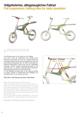 Vollgefedertes, alltagstaugliches Faltrad
Full suspension, folding bike for daily operation

manus 05
®

"Die Anforderungen an die Lagerung sind vielfältig:
Zum einen muss der Faltprozess ohne großen Kraftaufwand durchzuführen sein und zum anderen stellen die
Lagerstellen gleichzeitig die Verbindungselemente zwischen
den einzelnen Baugruppen dar, d.h. alle im Fahrbetrieb auftretenden Belastungen müssen über die vier Lagerstellen
übertragen werden. Weitere Hauptanforderungen an die
Lagerung sind u.a. geringer Wartungsaufwand (insbesondere gegenüber Schmutz) und geringe Kosten.
Um die vielfältigen Anforderungen an die Lagerung erfüllen
zu können, werden im Serieneinsatz igus®-Gleitlager vom
Typ WFM 3034-10 zum Einsatz kommen."
Peter Böhm, ADP Engineering GmbH, Dietzenbach

"Many demands are placed on bearings here:
Firstly, the folding process must not require exertion of a
great deal of force; secondly, the bearing points also serve
as connectors between the individual modules, i.e. all loads
occurring during operation need to be transmitted via the
four bearing points. Other essential demands on the bearing include low maintenance (in particular, as a result of soiling) and low costs.
To meet these diverse bearing specifications, we will use
igus® WFM 3034-10 slide bearings for volume production."
Peter Böhm, ADP Engineering GmbH, Dietzenbach

6

iglidur®-Gleitlager
iglidur® bearings

 