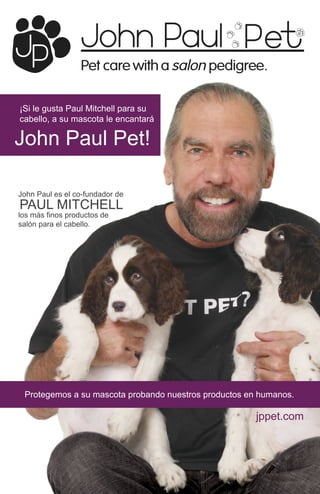 ¡Si le gusta Paul Mitchell para su
cabello, a su mascota le encantará

John Paul Pet!

John Paul es el co-fundador de
PAUL MITCHELL
los más finos productos de
salón para el cabello.




 Protegemos a su mascota probando nuestros productos en humanos.

                                                       jppet.com
 