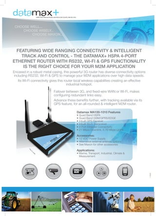 +

HSPA 4-Port Ethernet Router with RS232, Wi-Fi & GPS | MA100-1010

CHOOSE WELL...
	
CHOOSE WISELY...
		CHOOSE MAXON...

FEATURING WIDE RANGING CONNECTIVITY & INTELLIGENT
TRACK AND CONTROL - THE DATAMAX+ HSPA 4-PORT
ETHERNET ROUTER WITH RS232, WI-FI & GPS FUNCTIONALITY
IS THE RIGHT CHOICE FOR YOUR M2M APPLICATION
Encased in a robust metal casing, this powerful 3G router has diverse connectivity options
including RS232, Wi-Fi & GPS to manage your M2M applications over high data speeds.
Its Wi-Fi connectivity gives this router local wireless capabilities creating an effective
industrial hotspot.
Failover between 3G, and fixed-wire WAN or Wi-Fi, makes
configuring redundant links easy.
Advance these benefits further, with tracking available via its
GPS feature, for an all-rounded & intelligent M2M router.
Datamax MA100-1010 Features

•	Quad Band HSPA
•	Quad Band GSM/GPRS/EDGE
•	Inbuilt GPS Receiver
•	Inbuilt Wi-Fi Transceiver
•	4 Port Ethernet Connectivity
•	21 Mbps Downlink, 5.76 Mbps Uplink

Accessories:

•	12 VDC Power Supply
•	Alternative external antenna options
•	See Maxon for other accessories

*N

to

Applications:

sc

ale

• Marine, Transport, Industrial, Climate & 	
	 Measurement

170908

ot

 