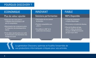 «La génération Discovery optimise et fluidifie l’ensemble de
vos productions informatiques critiques pour vos activités.
POURQUOI DISCOVERY ?
4
INNOVANT
Solutions performantes
• Optimisation de vos centres
de données.
• Parfaite compatibilité avec
z/OS 2.1.
• Surveillance à 360° de la
conformité informatique.
ECONOMIQUE
Plus de valeur ajoutée
• Réduction des coûts grâce à
l‘utilisation des processeurs zIIP
pour la compression.
• Maximisation des rendements grâce
à l‘intégration des développements
clients.
• Forte valeur ajoutée grâce aux outils
de planification et de distribution des
charges de travail.
FIABLE
100 % Disponible
• Protège les traitements
critiques (dépannage).
• Performance et évolutivité élevées.
• Plus de 10 millions de logs,
plus d’1 million de jobs/jour,
et jusqu’à 20 000 événements
par jour et par client.
 