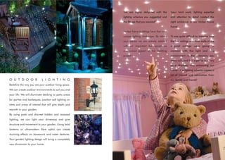 "we are highly delighted with the        "your hard work, lighting expertise
                                                       lighting schemes you suggested and       and attention to detail created the
                                                       the fittings that you sourced"           right ambience in our timber frame
                                                                                                home"
                                                       "timber frame buildings have their own
                                                       unique lighting challenges. By taking    "it was quite difficult to imagine how
                                                       your advice we are entirely satisfied    the low ceilings and thick walls of the
                                                       with an important but sometimes          original cottage were going to
                                                       overlooked aspect of the building        contrast with the light and airy
                                                       project"                                 environment of the extension, you
                                                                                                really achieved this superbly in a very
                                                                                                quiet dramatic way enhancing our
                                                                                                home - the lighting scheme creates a
                                                                                                lot of interest and admiration from
O U T D O O R              L I G H T I N G                                                      our family and friends"
Redefine the way you see your outdoor living space.
We can create outdoor environments to suit you and
your life. We will illuminate decking or patio areas
for parties and barbeques, position soft lighting on
trees and areas of interest that will give depth and
warmth in your garden.
By using posts and discreet hidden and recessed
lighting, we can light your driveways and give
structure and movement to your garden. Using bold
lanterns or ultramodern fibre optics can create
stunning effects on stonework and water features.
Your garden lighting design will bring a completely
new dimension to your home.
 