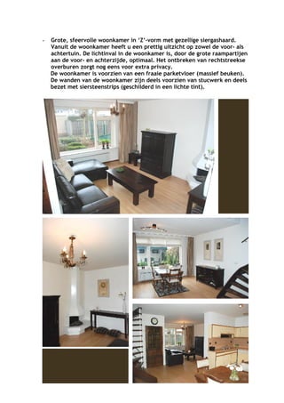 -   Grote, sfeervolle woonkamer in ‘Z’-vorm met gezellige siergashaard.
    Vanuit de woonkamer heeft u een prettig uitzicht op zowel de voor- als
    achtertuin. De lichtinval in de woonkamer is, door de grote raampartijen
    aan de voor- en achterzijde, optimaal. Het ontbreken van rechtstreekse
    overburen zorgt nog eens voor extra privacy.
    De woonkamer is voorzien van een fraaie parketvloer (massief beuken).
    De wanden van de woonkamer zijn deels voorzien van stucwerk en deels
    bezet met siersteenstrips (geschilderd in een lichte tint).
 