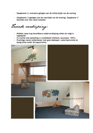 -   Slaapkamer 2, eveneens gelegen aan de achterzijde van de woning.

 -   Slaapkamer 3 (gelegen aan de voorzijde van de woning). Slaapkaner 3
     beschikt over een vaste wastafel.


Tweede verdieping:
 -   Middels vaste trap bereikbare zolderverdieping welke als volgt is
     ingedeeld:
 -   Cv-ruimte met opstelling cv-combiketel (Vaillant, bouwjaar: 1991).
 -   Prachtige riante zolderkamer met gote dakkapel, vaste kastruimte en
     bergruimte onder de kapschuinte.
 