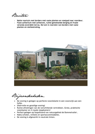 Buiten:
 -   Nette voortuin met borders met vaste planten en voetpad naar voordeur.
 -   Fijne achtertuin met achterom, ruime gemetselde berging en fraaie
     veranda (overdekt terras. De tuin is voorzien van borders met vaste
     planten en sierbestrating.




Bijzonderheden.
 •   De woning is gelegen op perfecte woonlokatie in een woonwijk aan een
     hofje.
 •   Sfeervolle en gezellige woning!
 •   Ruime afmetingen van de verschillende vertrekken. Grote, praktische
     woonkamer en 4 royale slaapkamers!
 •   Perfect gelegen op loopafstand van natuurgebied de Dommelvallei .
 •   Nabij scholen, winkels en sportaccommodaties.
 •   De woning is afgewerkt in neutrale tinten.
 