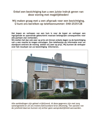 Enkel een bezichtiging kan u een juiste indruk geven van
             deze woning met mogelijkheden!

Wij maken graag met u een afspraak voor een bezichtiging.
 U kunt ons bereiken op telefoonnummer: 040-2535128


Het kopen en verkopen van een huis is voor de koper en verkoper een
ingrijpende en spannende gebeurtenis waaraan belangrijke consequenties voor
alle partijen zijn verbonden.
Wij stellen het dan ook zeer op prijs om binnen enkele dagen na de bezichtiging
van u een reactie te mogen ontvangen. Een telefoontje als informatie over uw
standpunt omtrent de woning stellen wij zeer op prijs. Wij kunnen de verkoper
over het resultaat van uw bezichtiging informeren.




Alle aanbiedingen zijn geheel vrijblijvend. Al deze gegevens zijn met zorg
samengesteld en uit ons inziens betrouwbare bron afkomstig. Ten aanzien van
de juistheid daarvan kunnen wij echter geen aansprakelijkheid aanvaarden.
 