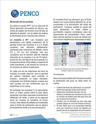 10 | P a g e
Desarrollo de las pruebas
Se utilizó un equipo PPT, con un disco de 35
Darcy aplicando una presión de 100 psi. Las
tomas de registro de hicieron a los 30 seg. de
aplicada la presión, con el objeto de evaluar
la efectividad de las mezclas para obturar.
La muestra a 30”: Las muestras que
presentaron una rápida contención de la
pérdida fueron las muestras 4; 5 y 8. Estas
muestras han obturado rápidamente,
aportando bajo volúmenes de filtrado, (entre
3.2 y 3.6 cc). Sin embargo, hay que
considerar que el volumen total de material
obturante en la muestra 4 es de 79 kg/m3,
contra los 54 y 60 Kg/m3 de las muestras 5 y
8 respectivamente. Esto refleja un aspecto de
costo importante, a ser tomado en cuenta en
el momento de definir la aplicación.
En cada una de las estaciones de toma de
muestra se puede observar, que en general
los aditivos utilizados para controlar la
invasión, presentan un mejor resultado,
comparado con el fluido original, a pesar que
este cumple con las condiciones que se
especifican en la norma.
Sin embargo, las muestras 7 y 8, demuestran
tener un mejor control sobre la esta última
presentan una mejor respuesta controlando la
infiltración de fluido, a partir de la segunda
toma de muestra al cumplirse el primer
minuto. Este efecto de sellado es el deseable
para un fluido de perforación que se aplique
principalmente frente a la zona productora.
El resultado final nos demostró que el fluido
tratado con Liquid Casing (Muestra 8), al ser
incorporado a la formulación del fluido de
perforación, mantiene estable la pared del
pozo, generando un mejor calibre y
permitiendo mejores condiciones para las
operaciones de cementación. Pero, sobre
todo, permite perforar la zona de interés con
una mínima interferencia reduciendo el daño.
Sección del Terciario perorado con Fluido Polimérico –
Inhibido, tratado con Liquid Casing
Conclusiones:
Para minimizar el Daño de Formación durante
la perforación del pozo se debe tener en
cuenta:
 Calidad del fluido de perforación y la presión
diferencial ejercida contra la formación
 Interacción del filtrado del lodo con los
fluidos y minerales que contiene la roca y de
la invasión de sólidos tanto del lodo como de
los recortes de la barrena.
 Perforar con la densidad de lodo más baja
posible (Según la curva de Presión de Poro)
 El lodo debe tener una resistividad definida
para que cuando se corran los registros se
pueda derivar la resistividad de la formación.
 
