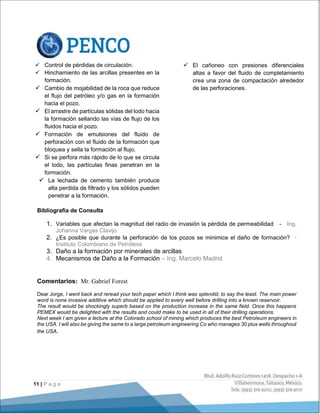 11 | P a g e
 Control de pérdidas de circulación.
 Hinchamiento de las arcillas presentes en la
formación.
 Cambio de mojabilidad de la roca que reduce
el flujo del petróleo y/o gas en la formación
hacia el pozo.
 El arrastre de partículas sólidas del lodo hacia
la formación sellando las vías de flujo de los
fluidos hacia el pozo.
 Formación de emulsiones del fluido de
perforación con el fluido de la formación que
bloquea y sella la formación al flujo.
 Si se perfora más rápido de lo que se circula
el lodo, las partículas finas penetran en la
formación.
 La lechada de cemento también produce
alta perdida de filtrado y los sólidos pueden
penetrar a la formación.
 El cañoneo con presiones diferenciales
altas a favor del fluido de completamiento
crea una zona de compactación alrededor
de las perforaciones.
Bibliografía de Consulta
1. Variables que afectan la magnitud del radio de invasión la pérdida de permeabilidad - Ing.
Johanna Vargas Clavijo
2. ¿Es posible que durante la perforación de los pozos se minimice el daño de formación? -
Instituto Colombiano de Petróleos
3. Daño a la formación por minerales de arcillas
4. Mecanismos de Daño a la Formación – Ing. Marcelo Madrid
Comentarios: Mr. Gabriel Forest
Dear Jorge, I went back and reread your tech paper which I think was splendid, to say the least. The main power
word is none invasive additive which should be applied to every well before drilling into a known reservoir.
The result would be shockingly superb based on the production increase in the same field. Once this happens
PEMEX would be delighted with the results and could make to be used in all of their drilling operations.
Next week I am given a lecture at the Colorado school of mining which produces the best Petroleum engineers in
the USA. I will also be giving the same to a large petroleum engineering Co who manages 30 plus wells throughout
the USA.
 