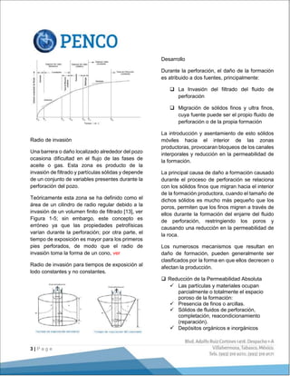 3 | P a g e
Radio de invasión
Una barrera o daño localizado alrededor del pozo
ocasiona dificultad en el flujo de las fases de
aceite o gas. Esta zona es producto de la
invasión de filtrado y partículas sólidas y depende
de un conjunto de variables presentes durante la
perforación del pozo.
Teóricamente esta zona se ha definido como el
área de un cilindro de radio regular debido a la
invasión de un volumen finito de filtrado [13], ver
Figura 1-5; sin embargo, este concepto es
erróneo ya que las propiedades petrofísicas
varían durante la perforación; por otra parte, el
tiempo de exposición es mayor para los primeros
pies perforados, de modo que el radio de
invasión toma la forma de un cono, ver
Radio de invasión para tiempos de exposición al
lodo constantes y no constantes.
Desarrollo
Durante la perforación, el daño de la formación
es atribuido a dos fuentes, principalmente:
 La Invasión del filtrado del fluido de
perforación
 Migración de sólidos finos y ultra finos,
cuya fuente puede ser el propio fluido de
perforación o de la propia formación
La introducción y asentamiento de esto sólidos
móviles hacia el interior de las zonas
productoras, provocaran bloqueos de los canales
interporales y reducción en la permeabilidad de
la formación.
La principal causa de daño a formación causado
durante el proceso de perforación se relaciona
con los sólidos finos que migran hacia el interior
de la formación productora, cuando el tamaño de
dichos sólidos es mucho más pequeño que los
poros, permiten que los finos migren a través de
ellos durante la formación del enjarre del fluido
de perforación, restringiendo los poros y
causando una reducción en la permeabilidad de
la roca.
Los numerosos mecanismos que resultan en
daño de formación, pueden generalmente ser
clasificados por la forma en que ellos decrecen o
afectan la producción.
 Reducción de la Permeabilidad Absoluta
 Las partículas y materiales ocupan
parcialmente o totalmente el espacio
poroso de la formación:
 Presencia de finos o arcillas.
 Sólidos de fluidos de perforación,
completación, reacondicionamiento
(reparación).
 Depósitos orgánicos e inorgánicos
 
