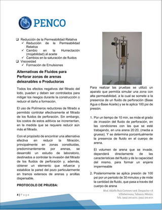 4 | P a g e
 Reducción de la Permeabilidad Relativa
 Reducción de la Permeabilidad
Relativa
 Cambio en la Humectación
(mojabilidad) al aceite
 Cambios en la saturación de fluidos
 Viscosidad
 Formación de Emulsiones
Alternativas de Fluidos para
Perforar zonas de arenas
deleznables o Productoras
Todos los efectos negativos del filtrado del
lodo, pueden y deben ser controlados para
mitigar los riesgos durante la construcción o
reducir el daño a formación.
El uso de Polímeros reductores de filtrado a
permitido controlar efectivamente el filtrado
de los fluidos de perforación. Sin embargo,
los costos de estos aditivos se incrementan,
en la medida que se requiere reducir aún
más el filtrado.
Con el propósito de encontrar una alternativa
efectiva en reducir la filtración,
principalmente en zonas constituidas,
predominantemente por arenas, se
desarrolló un estudio de laboratorio,
destinados a controlar la invasión del filtrado
de los fluidos de perforación y, además,
obtener un elemento que refuerce y
estabilice la pared del pozo particularmente
en tramos extensos de arenas y arcillas
dispersable.
PROTOCOLO DE PRUEBA:
Para realizar las pruebas se utilizó un
aparato que permitía simular una zona con
alta permeabilidad, a la cual se somete a la
presencia de un fluido de perforación (Base
Agua o Base Aceite) y se le aplica 100 psi de
presión.
1. Por un tiempo de 10 min, se mide el grado
de invasión del fluido de perforación, en
las condiciones con las que se esté
trabajando, en una arena 20:20, (media a
gruesa). Y se determina porcentualmente
la presencia de fluido en el cuerpo de
arena.
El volumen de arena que se invade,
dependerá directamente de las
características del fluido y de la capacidad
del mismo, para formar un enjarre
impermeable
2. Posteriormente se aplica presión de 100
psi por un periodo de 30 minutos y de mide
la cantidad de fluido, que pasa a través del
cuerpo de arena
 