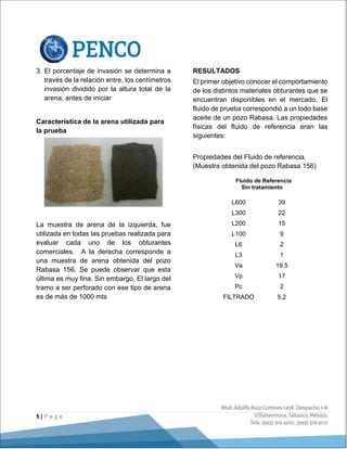 5 | P a g e
3. El porcentaje de invasión se determina a
través de la relación entre, los centímetros
invasión dividido por la altura total de la
arena, antes de iniciar
Característica de la arena utilizada para
la prueba
La muestra de arena de la izquierda, fue
utilizada en todas las pruebas realizada para
evaluar cada uno de los obturantes
comerciales. A la derecha corresponde a
una muestra de arena obtenida del pozo
Rabasa 156. Se puede observar que esta
última es muy fina. Sin embargo, El largo del
tramo a ser perforado con ese tipo de arena
es de más de 1000 mts
RESULTADOS
El primer objetivo conocer el comportamiento
de los distintos materiales obturantes que se
encuentran disponibles en el mercado. El
fluido de prueba correspondió a un lodo base
aceite de un pozo Rabasa. Las propiedades
físicas del fluido de referencia eran las
siguientes:
Propiedades del Fluido de referencia.
(Muestra obtenida del pozo Rabasa 156)
Fluido de Referencia
Sin tratamiento
L600 39
L300 22
L200 15
L100 9
L6 2
L3 1
Va 19.5
Vp 17
Pc 2
FILTRADO 5.2
 