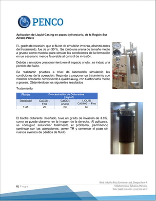 8 | P a g e
Aplicación de Liquid Casing en pozos del terciario, de la Región Sur
Arrollo Prieto
EL grado de Invasión, que el fluido de emulsión inversa, alcanzó antes
del tratamiento, fue de un 30 %. Se tomó una arena de tamaño medio
a grueso como material para simular las condiciones de la formación
en un escenario menos favorable al control de invasión.
Debido a un sobre presionamiento en el espacio anular, se indujo una
pérdida de fluido.
Se realizaron pruebas a nivel de laboratorio simulando las
condiciones de la operación, llegando a proponer un tratamiento con
material obturante combinando Liquid Casing, con Carbonatos medio
y grueso. Obteniéndose los siguientes resultados
Tratamiento
Fluido Concentración de Obturantes
( Kg/m3)
Densidad CaCO3 -
Fino
CaCO3
Grueso
LIQUID
CASING - Fino
1.41 20 20 60
El bache obturante diseñado, tuvo un grado de invasión de 3.8%,
como se puede observar en la imagen de la derecha. Al aplicarse,
se consiguió solucionar totalmente el problema, permitiendo
continuar con las operaciones, correr TR y cementar el pozo sin
nuevos eventos de pérdida de fluido.
 