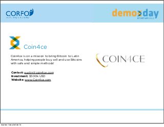 Coin4ce
Coin4ce is on a mission to bring Bitcoin to Latin
America, helping people buy, sell and use Bitcoins
with safe and simple methods!
Contact: austin@coin4ce.com
Investment: $500k USD
Website: www.Coin4ce.com
martes 1 de abril de 14
 