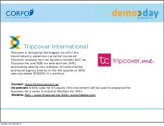 Tripcover International
Tripcover is disrupting the biggest rip-oﬀ in the
travel industry; expensive car rental insurance!
Tripcover uniquely has two business models, B2C via
Tripcover.me, and B2B via web-services (API),
distributing directly into websites of trusted airline
and travel agency brands. In the 4th quarter of 2013
sales exceeded $78,000. It’s working!
Contact: steve@tripcover.com.au
Investment: $100k seed for 5% equity (this investment will be used to prepared the
business for a series A round of $1million for 10%)
Website: B2C – www.Tripcover.me, B2B - www.Pablow.com
martes 1 de abril de 14
 
