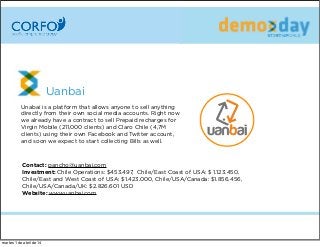 Uanbai
Unabai is a platform that allows anyone to sell anything
directly from their own social media accounts. Right now
we already have a contract to sell Prepaid recharges for
Virgin Mobile (211,000 clients) and Claro Chile (4,7M
clients) using their own Facebook and Twitter account,
and soon we expect to startcollectingBills as well.
Contact: pancho@uanbai.com
Investment: Chile Operations: $453.497, Chile/East Coast of USA: $ 1.123.450,
Chile/East and West Coast of USA: $1.423.000, Chile/USA/Canada: $1.856.456,
Chile/USA/Canada/UK: $2.826.601 USD
Website: www.uanbai.com
martes 1 de abril de 14
 