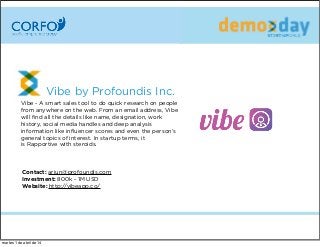 Vibe by Profoundis Inc.  
Vibe - A smart sales tool to do quick research on people
from anywhere on the web.From an email address, Vibe
will ﬁnd all the details like name, designation, work
history, social media handles and deep analysis
information like inﬂuencer scores and even the person’s
general topics of interest. In startup terms, it
isRapportive with steroids.
Contact: arjun@profoundis.com
Investment: 800k - 1M USD
Website: http://vibeapp.co/
martes 1 de abril de 14
 