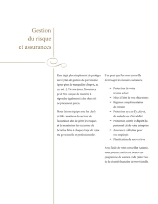 Gestion
    du risque
et assurances



                Il ne s’agit plus simplement de protéger   Il se peut que l’on vous conseille
                votre plan de gestion du patrimoine        d’envisager les mesures suivantes :
                (pour plus de tranquillité d’esprit, au
                cas où...). De nos jours, l’assurance
                peut être conçue de manière à
                                                               ~    Protection de votre
                                                                    revenu actuel
                répondre également à des objectifs
                de placement précis.
                                                               ~~   Mise à l’abri de vos placements
                                                                    Régimes complémentaires
                                                                    de retraite
                Nous faisons équipe avec les chefs
                de file canadiens du secteur de
                                                                ~   Protection en cas d’accident,
                                                                    de maladie ou d’invalidité
                l’assurance afin de gérer les risques
                et de maximiser les occasions de
                                                                ~   Protection contre le départ du
                                                                    personnel clé de votre entreprise
                bénéfice liées à chaque étape de votre
                vie personnelle et professionnelle.
                                                                ~   Assurance collective pour
                                                                    vos employés

                                                                ~   Planification de votre relève

                                                           Avec l’aide de votre conseiller Assante,
                                                           vous pourrez mettre en oeuvre un
                                                           programme de soutien et de protection
                                                           de la sécurité financière de votre famille.
 