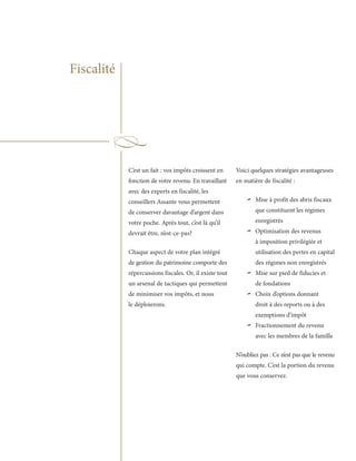 Fiscalité




            C’est un fait : vos impôts croissent en      Voici quelques stratégies avantageuses
            fonction de votre revenu. En travaillant     en matière de fiscalité :
            avec des experts en fiscalité, les
            conseillers Assante vous permettent
            de conserver davantage d’argent dans
                                                             ~   Mise à profit des abris fiscaux
                                                                 que constituent les régimes
            votre poche. Après tout, c’est là qu’il              enregistrés
            devrait être, n’est-ce-pas?                      ~   Optimisation des revenus
                                                                 à imposition privilégiée et
            Chaque aspect de votre plan intégré                  utilisation des pertes en capital
            de gestion du patrimoine comporte des                des régimes non enregistrés
            répercussions fiscales. Or, il existe tout
            un arsenal de tactiques qui permettent
                                                             ~   Mise sur pied de fiducies et
                                                                 de fondations
            de minimiser vos impôts, et nous
            le déploierons.
                                                             ~   Choix d’options donnant
                                                                 droit à des reports ou à des
                                                                 exemptions d’impôt

                                                             ~   Fractionnement du revenu
                                                                 avec les membres de la famille

                                                         N’oubliez pas : Ce n’est pas que le revenu
                                                         qui compte. C’est la portion du revenu
                                                         que vous conservez.
 