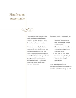 Planification
successorale




                Vous ne pouvez pas emporter votre            Demandez conseil à Assante afin de :
                avoir avec vous, mais vous pouvez
                décider à qui il ira et veiller à ce que
                le transfert se fasse sans heurts.
                                                                 ~   Minimiser l’imposition des
                                                                     gains en capitaux et les frais
                                                                     d’homologation
                Grâce aux services de planification
                successorale, votre famille conservera
                                                                 ~   Maximiser les occasions de
                                                                     transmettre votre patrimoine
                un pourcentage plus élevé de votre                   à l’abri de l’impôt
                avoir et le gouvernement en obtiendra
                moins. En outre, ces services garantissent
                                                                 ~   Tirer parti des dons et des
                                                                     fondations exemptes d’impôt
                pratiquement la transition aisée
                de votre patrimoine à la prochaine
                                                                 ~   Vous prévaloir des gels
                                                                     successoraux
                génération ou aux bénéficiaires
                que vous avez choisis.                       Selon nous, une planification
                                                             successorale bien structurée et efficace
                                                             constitue le meilleur héritage qui soit.
 