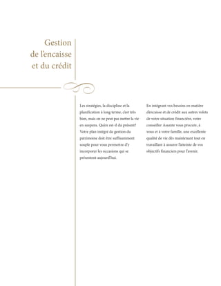 Gestion
de l’encaisse
et du crédit



                Les stratégies, la discipline et la       En intégrant vos besoins en matière
                planification à long terme, c’est très    d’encaisse et de crédit aux autres volets
                bien, mais on ne peut pas mettre la vie   de votre situation financière, votre
                en suspens. Qu’en est-il du présent?      conseiller Assante vous procure, à
                Votre plan intégré de gestion du          vous et à votre famille, une excellente
                patrimoine doit être suffisamment         qualité de vie dès maintenant tout en
                souple pour vous permettre d’y            travaillant à assurer l’atteinte de vos
                incorporer les occasions qui se           objectifs financiers pour l’avenir.
                présentent aujourd’hui.
 