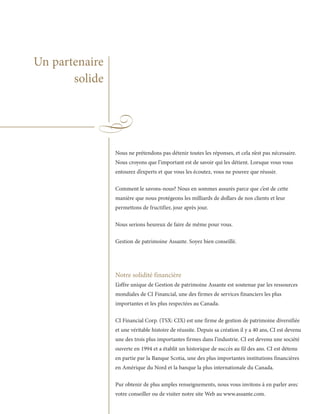 Un partenaire
       solide




                Nous ne prétendons pas détenir toutes les réponses, et cela n’est pas nécessaire.
                Nous croyons que l’important est de savoir qui les détient. Lorsque vous vous
                entourez d’experts et que vous les écoutez, vous ne pouvez que réussir.

                Comment le savons-nous? Nous en sommes assurés parce que c’est de cette
                manière que nous protégeons les milliards de dollars de nos clients et leur
                permettons de fructifier, jour après jour.

                Nous serions heureux de faire de même pour vous.

                Gestion de patrimoine Assante. Soyez bien conseillé.




                Notre solidité financière
                L’offre unique de Gestion de patrimoine Assante est soutenue par les ressources
                mondiales de CI Financial, une des firmes de services financiers les plus
                importantes et les plus respectées au Canada.

                CI Financial Corp. (TSX: CIX) est une firme de gestion de patrimoine diversifiée
                et une véritable histoire de réussite. Depuis sa création il y a 40 ans, CI est devenu
                une des trois plus importantes firmes dans l’industrie. CI est devenu une société
                ouverte en 1994 et a établit un historique de succès au fil des ans. CI est détenu
                en partie par la Banque Scotia, une des plus importantes institutions financières
                en Amérique du Nord et la banque la plus internationale du Canada.

                Pur obtenir de plus amples renseignements, nous vous invitons à en parler avec
                votre conseiller ou de visiter notre site Web au www.assante.com.
 