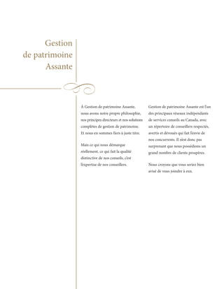 Gestion
de patrimoine
      Assante



                À Gestion de patrimoine Assante,            Gestion de patrimoine Assante est l’un
                nous avons notre propre philosophie,        des principaux réseaux indépendants
                nos principes directeurs et nos solutions   de services conseils au Canada, avec
                complètes de gestion de patrimoine.         un répertoire de conseillers respectés,
                Et nous en sommes fiers à juste titre.      avertis et dévoués qui fait l’envie de
                                                            nos concurrents. Il n’est donc pas
                Mais ce qui nous démarque                   surprenant que nous possédions un
                réellement, ce qui fait la qualité          grand nombre de clients prospères.
                distinctive de nos conseils, c’est
                l’expertise de nos conseillers.             Nous croyons que vous seriez bien
                                                            avisé de vous joindre à eux.
 