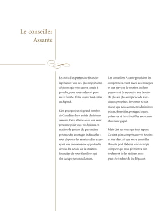 Le conseiller
     Assante




                Le choix d’un partenaire financier        Les conseillers Assante possèdent les
                représente l’une des plus importantes     compétences et ont accès aux stratégies
                décisions que vous aurez jamais à         et aux services de soutien qui leur
                prendre, pour vous-même et pour           permettent de répondre aux besoins
                votre famille. Votre avenir tout entier   de plus en plus complexes de leurs
                en dépend.                                clients prospères. Personne ne sait
                                                          mieux que nous comment administrer,
                C’est pourquoi un si grand nombre         placer, diversifier, protéger, léguer,
                de Canadiens bien avisés choisissent      préserver et faire fructifier votre avoir
                Assante. Faire affaires avec une seule    durement gagné.
                personne pour tous vos besoins en
                matière de gestion du patrimoine          Mais c’est sur vous que tout repose.
                présente des avantages indéniables :      Ce n’est qu’en comprenant vos besoins
                vous disposez des services d’un expert    et vos objectifs que votre conseiller
                ayant une connaissance approfondie        Assante peut élaborer une stratégie
                de tous les détails de la situation       complète qui vous permettra non
                financière de votre famille et qui        seulement de les réaliser, mais
                s’en occupe personnellement.              peut-être même de les dépasser.
 