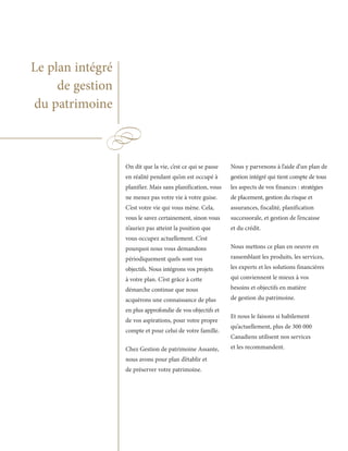 Le plan intégré
     de gestion
du patrimoine



                  On dit que la vie, c’est ce qui se passe   Nous y parvenons à l’aide d’un plan de
                  en réalité pendant qu’on est occupé à      gestion intégré qui tient compte de tous
                  planifier. Mais sans planification, vous   les aspects de vos finances : stratégies
                  ne menez pas votre vie à votre guise.      de placement, gestion du risque et
                  C’est votre vie qui vous mène. Cela,       assurances, fiscalité, planification
                  vous le savez certainement, sinon vous     successorale, et gestion de l’encaisse
                  n’auriez pas atteint la position que       et du crédit.
                  vous occupez actuellement. C’est
                  pourquoi nous vous demandons               Nous mettons ce plan en oeuvre en
                  périodiquement quels sont vos              rassemblant les produits, les services,
                  objectifs. Nous intégrons vos projets      les experts et les solutions financières
                  à votre plan. C’est grâce à cette          qui conviennent le mieux à vos
                  démarche continue que nous                 besoins et objectifs en matière
                  acquérons une connaissance de plus         de gestion du patrimoine.
                  en plus approfondie de vos objectifs et
                                                             Et nous le faisons si habilement
                  de vos aspirations, pour votre propre
                                                             qu’actuellement, plus de 300 000
                  compte et pour celui de votre famille.
                                                             Canadiens utilisent nos services
                  Chez Gestion de patrimoine Assante,        et les recommandent.
                  nous avons pour plan d’établir et
                  de préserver votre patrimoine.
 