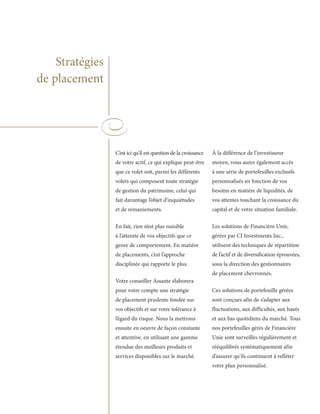 Stratégies
de placement




                 C’est ici qu’il est question de la croissance   À la différence de l’investisseur
                 de votre actif, ce qui explique peut-être       moyen, vous aurez également accès
                 que ce volet soit, parmi les différents         à une série de portefeuilles exclusifs
                 volets qui composent toute stratégie            personnalisés en fonction de vos
                 de gestion du patrimoine, celui qui             besoins en matière de liquidités, de
                 fait davantage l’objet d’inquiétudes            vos attentes touchant la croissance du
                 et de remaniements.                             capital et de votre situation familiale.

                 En fait, rien n’est plus nuisible               Les solutions de Financière Unie,
                 à l’atteinte de vos objectifs que ce            gérées par CI Investments Inc.,
                 genre de comportement. En matière               utilisent des techniques de répartition
                 de placements, c’est l’approche                 de l’actif et de diversification éprouvées,
                 disciplinée qui rapporte le plus.               sous la direction des gestionnaires
                                                                 de placement chevronnés.
                 Votre conseiller Assante élaborera
                 pour votre compte une stratégie                 Ces solutions de portefeuille gérées
                 de placement prudente fondée sur                sont conçues afin de s’adapter aux
                 vos objectifs et sur votre tolérance à          fluctuations, aux difficultés, aux hauts
                 l’égard du risque. Nous la mettrons             et aux bas quotidiens du marché. Tous
                 ensuite en oeuvre de façon constante            nos portefeuilles gérés de Financière
                 et attentive, en utilisant une gamme            Unie sont surveillés régulièrement et
                 étendue des meilleurs produits et               rééquilibrés systématiquement afin
                 services disponibles sur le marché.             d’assurer qu’ils continuent à refléter
                                                                 votre plan personnalisé.
 
