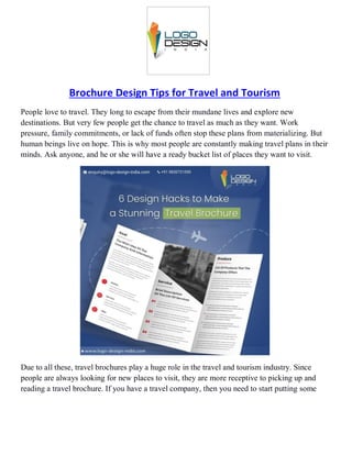 Brochure Design Tips for Travel and Tourism
People love to travel. They long to escape from their mundane lives and explore new
destinations. But very few people get the chance to travel as much as they want. Work
pressure, family commitments, or lack of funds often stop these plans from materializing. But
human beings live on hope. This is why most people are constantly making travel plans in their
minds. Ask anyone, and he or she will have a ready bucket list of places they want to visit.
Due to all these, travel brochures play a huge role in the travel and tourism industry. Since
people are always looking for new places to visit, they are more receptive to picking up and
reading a travel brochure. If you have a travel company, then you need to start putting some
 
