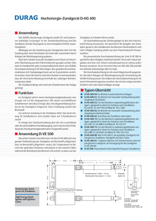 Hochenergie-Zündgerät D-HG 400
■ Anwendung
Das DURAG-Hochenergie-Zündgerät zündet Öl- und Gasbren-
ner beliebiger Leistungen. In der Standardausführung sind die
Zündlanze und das Steuergerät zu einer kompakten Einheit zusam-
mengefasst.
Abhängig von der Ausführung des Zündgerätes lässt sich die
Zündung über einen Drucktaster am Gerät oder automatisch durch
Anlegen der Betriebsspannung auslösen.
Nach dem Zünden muss die Zündspitze zum Schutz vor thermi-
scher Überlastung aus dem Flammenbereich gezogen werden. Dies
kann im Handbetrieb oder im Automatikbetrieb durch eine DURAG
Vorschubeinrichtung D-VE500 erfolgen. Bei speziellen Brennerkon-
struktionen (z.B. Fackelanlagen) kann auf ein Zurückziehen verzich-
tetwerden,wenndieFlammenachdemZündensoweitabwandert,
dass die thermische Belastung innerhalb der zulässigen Betriebs-
temperatur bleibt.
Die Zündlanzenlänge wird nach den Erfordernissen der Anlage
gefertigt.
■ Funktion
Im Zündgerät wird in einem Hochspannungskondensator eine
Energie von 4,5 Ws eingespeichert. Mit einem verschleißfreien
Schaltelement wird diese Energie über eine Bogenentladung (Fun-
ke) an der Zündspitze freigesetzt. Diese Entladung zündet den
Brennstoff.
Zur sicheren Zündung in der Startphase liefert das Gerät 60 s
lang 20 Zündfunken/s und schaltet dann auf 5 Zündfunken/s
zurück.
Es erfolgt eine Zündrückmeldung über die rote Leuchtdiode
oderdenpotentialfreienKontaktausgang,wenneinekorrekteEntla-
dung des Hochspannungskondensators festgestellt wurde.
■ Anwendung D-VE 500
DassichereZündeneinesBrennersmitdemD-HG400setzteine
genaue Positionierung der Zündspitze am Brennstoff-Luftgemisch,
bzw. ins Brennstoff-Luftgemisch, voraus. Die Temperaturen im Be-
reich der optimalen Zündzone sind jedoch in den meisten Fällen
währendderBetriebszeitdesBrennersvielzuhoch,sodassesander
■ Typen-Übersicht
■ D-HG400-50: für Betrieb in automatischen Anlagen
■ D-HG400-51: für Betrieb mit manueller Zündauslösung über
eingebaute Drucktaste
■ D-HG400-53: Für den Betrieb in explosionsgefährdeten An-
lagen, gekapselt in einem Ex-Gehäuse nach Zündklasse
EEx de IIC T6, mit PTB-Zertifikat Nr. 94.C.1065
■ D-HG400-56: für Betrieb mit manueller Zündauslösung über
eingebauten Rastenschalter
■ D-HG400-65: Anschluss der Zündlanze über Kabel
■ D-HG 400-72: Für den Betrieb in explosionsgefährdeten An-
lagen, gekapselt in einem Ex-Gehäuse nach Zündklasse
EEx d IIC T6, mit INIEX Zertifikat Nr. 83.103.251.
■ D-HG 400-73: Für den Betrieb in explosionsgefährdeten An-
lagen, gekapselt in einem Ex-Gehäuse nach Zündklasse
EEx d IIB T6, mit ISSeP-Zertifikat Nr. 95D.103.1222
■ D-HG 400-80: Wie D-HG 400-51 als portables Zündgerät mit
integrierter Zündlanze, Handgriff und Start-Taster
■ D-HG 400-81: Tragbares Batterie mit Schulterriemen und mit
integriertem Ladegerät, als Versorgung für das Zündgerät
D-HG 400-80
■ D-VE 500: Pneumatische Vorschubeinrichtung für Zündlanzen
Zündspitze zu Schäden führen würde.
Zur Automatisierung des Zündvorganges ist also eine Vorschu-
beinrichtung einzusetzen. Sie übernimmt die Aufgabe, die Zünd-
spitze genau in den Zündbereich des Brenners hineinzufahren und
nach erfolgter Zündung wieder aus dem Flammenbereich heraus-
zuziehen.
Die pneumatische Vorschubeinrichtung der Serie D-VE 500 ist
speziell für diese Aufgabe entwickelt worden. Sie ist sehr robust auf-
gebaut und lässt sich einfach und platzsparend an nahezu jeden
Brenner montieren. Sie ist mit einem Hub von 300, 400, 500 und 600
mm lieferbar (Standardtyp 300 mm Hub).
Die Vorschubeinrichtung ist mit einem Magnetventil ausgestat-
tet, das durch Anlegen der Betriebsspannung die Umschaltung der
Verfahrrichtung steuert. Der Kolben der Vorschubeinrichtung ist mit
einem Permanentmagneten versehen, der mit den entsprechenden
Schaltern eine oder beide Endlagen anzeigt.
Hochenergie-Zünd-
gerät mit Zündlanze
High Energy Spark
Ignitor with Ignition
Lance
 