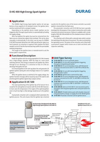 D-HG 400 High Energy Spark Ignitor
■ Application
The DURAG High Energy Spark Ignitor ignites oil and gas
burners of any capacity. In its standard version, the ignition lance
and the control unit form a compact module.
Depending on the ignition device model, ignition can be
triggered either through a push button or automatically by feeding
the supply voltage.
After fuel ignition the igniter tip must be retracted from the
flame area as a protection against heat overload. This can be done
manually or automatically, in the latter case by way of a DURAG
D-VE500 Pneumatic Retraction Unit. With special burner types (e.g.
torch systems), no retraction is required if after ignition the flame
wanders so far off that the thermal load stays within the permissible
working temperature.
The length of the ignition lance is manufactured to suit the
furnace plant's requirements.
■ Functional Description
Insidetheignitionunit,theenergyequivalentof4.5Wsisloaded
into a high-voltage capacitor. With the help of a wear proof
switching element, this energy is released to the ignition tip, where
through an arc discharge it is converted to heat. It is this arc
discharge that ignites the fuel.
For ensured ignition in the start-up phase the unit generates 20
ignition sparks/s during 60s and ensuingly reduces it to 5 ignition
sparks/s.
When the ignition device is switched to the supply voltage, the
ignition function message will be issued by way of the built-in LED
and through the ignition signal relay’s output contact.
■ Application D-VE 500
The exact positioning of the ignition tip at the fuel-air mix is
crucial for the safe ignition of a burner with the D-HG 400. However,
in most cases the temperature in the region of the optimal ignition
zone is much too high, so that damage would occur to the ignition
tip.
A pneumatic retraction unit is employed which automates the
ignition process. This unit ensures that the ignition tip is inserted
■■ Unit Type Survey
■ D-HG400-50: For use in automatic plants
■ D-HG400-51: For use with manual ignition triggering
through an integrated push button
■ D-HG400-53: For use in hazardous areas, with flameproof
enclosure executed as EEx de IIC T6, with PTB-Certificate No.
94.C.1065
■ D-HG400-56: For use with manual ignition triggering
through built-in switch
■ D-HG400-65: Ignition lance connected by cable
■ D-HG 400-72: For use in hazardous areas, with flameproof
enclosure executed as EEx d IIC T6, with INIEX-Certificate No.
83.103.251.
■ D-HG 400-73: For use in hazardous areas, with flameproof
enclosure executed as EEx d IIB T6, with ISSeP- Certificate No.
95D.103.1222
■ D-HG 400-80: Same as D-HG 400-51, but executed as porta-
ble ignitor with integrated ignition lance and push button for
"START".
■ D-HG 400-81: Portable battery pack with shoulder strap and
integrated battery charger, to supply the D-HG 400-80 ignitor
■ D-VE 500: Pneumatic retraction unit for ignition lances
exactly into the ignition zone of the burner and after successful
ignition, retracted from the flame area.
The pneumatic retraction unit D-VE 500 has been specially
developed for this purpose. It has a robust construction and is easily
mounted onto almost any burner. Delivery is available with a stroke
lengthof300,400,500and600 mm(Thestandardversionis300mm
stroke length).
The retraction unit is fitted with a solenoid valve which controls
theswitchingofthedirectionofmovement.Thevalveisactivatedby
the operating current. The piston of the retraction unit is fitted with
a permanent magnet which shows one or both end limits with
respective switching.
Anwendungsbeispiel:
Claus-Anlage
Claus Plant Application
Example
 