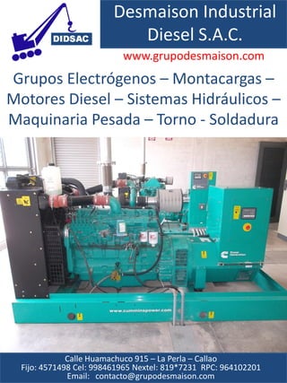 Desmaison Industrial
                            Diesel S.A.C.
                           www.grupodesmaison.com
Grupos Electrógenos – Montacargas –
Motores Diesel – Sistemas Hidráulicos –
Maquinaria Pesada – Torno - Soldadura




              Calle Huamachuco 915 – La Perla – Callao
  Fijo: 4571498 Cel: 998461965 Nextel: 819*7231 RPC: 964102201
              Email: contacto@grupodesmaison.com
 