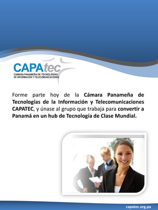 Forme parte hoy de la Cámara Panameña de
Tecnologías de la Información y Telecomunicaciones
CAPATEC, y únase al grupo que trabaja para convertir a
Panamá en un hub de Tecnología de Clase Mundial.




                                              capatec.org.pa
 