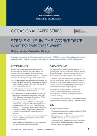 1
Office of the Chief Scientist
OFFICE OF THE CHIEF SCIENTIST | OCCASIONAL PAPER SERIES
OCCASIONAL PAPER SERIES
STEM SKILLS IN THE WORKFORCE:
WHAT DO EMPLOYERS WANT?
Roslyn Prinsley & Krisztian Baranyai*
Science, technology, engineering and mathematics (STEM) underpin Australia’s potential to
innovate and compete on the global stage - so are we ready to build the future we want?
|ISSUE 9
MARCH 2015
KEY FINDINGS
Business and industry representatives have reported a
shortage of STEM graduates.The Office of the Chief
Scientist commissioned Deloitte Access Economics to
survey employer attitudes to STEM skills and STEM skilled
employees.Not all employers responded to every question.
`` Of the 466 employers who responded to the question,384
agreed that people with STEM qualifications are valuable
to the workplace,even when their major field of study is
not a prerequisite for their role.
`` STEM employees were nominated as being among the
most innovative by 345 of 486 employers.
`` Of 451 employers,241 expected their needs for STEM
professionals to increase over the next five to ten years.
169 of 342 expect an increase in their needs for STEM-
qualified technicians and trades people.
`` Some employers experienced difficulty in hiring.Of
356 employers,144 reported difficulty filling technician
and trades worker roles,and 135 of 429 had difficulty
recruiting STEM graduates.Around one in five reported
a shortage of graduates.Around one in three reported
a mismatch between the skills required and those of
applicants.
`` Employers valued work placements for preparing students
to work.Only 140 of 502 employers currently offered
structured placements.
`` Many employers are not satisfied with their engagement
with post-secondary education institutions.
BACKGROUND
This paper reports on the employer perceptions of STEM
qualified people including the skills and attributes that they
bring to the workplace,the value that employers place on
STEM graduates,and expectations of future demand.
In Australia,15 per cent of the working age population have
a STEM qualification (Certificate III or above) and those
numbers are rising.Between 2006 and 2011,the number of
people in positions requiring STEM qualifications grew 1.5
times faster than all other occupation groups.i
The trend is not unique to Australia.Most modern
economies in the world are working to harness the
technological and innovation advantages that a STEM
education can bring.ii
Is Australia developing a skilled and active STEM workforce
ready to meet the challenges of growing a different economy?
AIM
The project aimed to understand:
`` The skills and attributes that employers need from STEM
graduates today and into the future.
`` Whether employers are able to recruit workers with the
STEM skills they require and if not why not.
`` The extent to which employers are engaged and satisfied
with education providers to train work-ready STEM
students to meet their requirements.
 