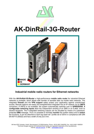 AK-DinRail-3G-Router

MADE
IN
GERMANY

Industrial mobile radio routers for Ethernet networks
With the AK-DinRail-3G-Router a high-performance mobile radio router for industrial Ethernet
networks is available, which allows safe transfer of sensible data via mobile radio networks. The
integrated firewall and the VPN support safely protect your application against unauthorised
access. Remote stations are easily and straightforward integrated into an IP network via an UMTS
connection. If UMTS is not available, the system automatically switches over to GPRS/EDGE. 4
configurable switching inputs allow the independent sending of an SMS or an E-Mail, even to
several recipients. The 4 integrated switching outputs can be actuated by means of a passwordprotected SMS message. Thus it is possible to remotely monitor the system status and to switch
the functions. It can be attached to each top head rail / profile rail of 35mm in compliance with DIN
EN 60715 (50022) and has a width of only 22.5 mm.

AK-Nord EDV Vertriebs. GmbH, Stormstrasse 8, D-25524 Itzehoe, Phone: +49 (0) 4821/ 8040350, Fax: +49 (0) 4821/ 4083024
Technical changes reserved. All mentioned brand names are registered trademarks of the manufacturers.
Internet: www.ak-nord.de , E- MAIL : vertrieb@ak-nord.de

 