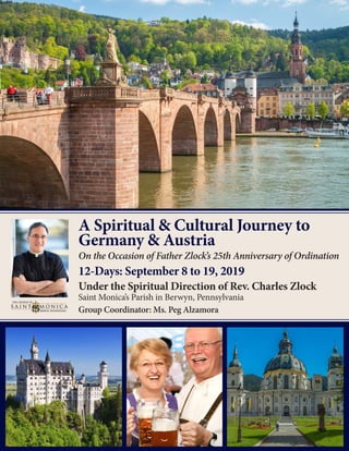 A Spiritual & Cultural Journey to
Germany & Austria
On the Occasion of Father Zlock’s 25th Anniversary of Ordination
12-Days: September 8 to 19, 2019
Under the Spiritual Direction of Rev. Charles Zlock
Saint Monica’s Parish in Berwyn, Pennsylvania
Group Coordinator: Ms. Peg Alzamora
 