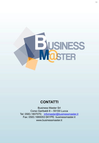 10

CONTATTI
Business Master Srl
Corso Garibaldi 8 – 55100 Lucca
Tel: 0583.1807070; infomaster@businessmaster.it
Fax: 0583.1880053 SKYPE: businessmaster.it
www.businessmaster.it

 