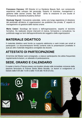 4

Francesco Caccavo: HR Director di La Gardenia Beauty SpA, con comprovata
esperienza nello sviluppo del personale. Esperto di business, management e
gestione delle risorse umane. Nel 2007 vanta la creazione di una scuola di
Formazione, la Gardenia Academy School
Gianluigi Vignoli: Consulente aziendale, vanta una lunga esperienza di direzione
del personale all’interno di organizzazioni sia pubbliche che private. E’ esperto di
management e di gestione delle risorse umane
Mario Catani: Sociologo del lavoro e dell’organizzazione, esperto di tecniche
formative. Ha realizzato diversi interventi di ricerca, formazione e consulenza; ha
pubblicato saggi sui temi dell’apprendimento dei soggetti e delle organizzazioni

MATERIALE DIDATTICO
Il materiale didattico sarà fornito su supporto elettronico e sarà inviato per email ai
partecipanti. La documentazione fornita conterrà tutte le presentazioni proiettate in
aula più altro materiale integrativo consigliato dai docenti.

ATTESTATO DI PARTECIPAZIONE
Al termine del Master sarà consegnato, a ciascun partecipante che abbia frequentato
regolarmente le lezioni, un attestato di partecipazione.

SEDE, ORARIO E CALENDARIO
Il master si terrà a Firenze presso una location situata nelle immediate vicinanze della
stazione ferroviaria di Firenze Santa Maria Novella. Le lezioni si svolgeranno al
Sabato dalle 9.00 alle 13.00 e dalle 14.00 alle 18.00 (8 ore).

 