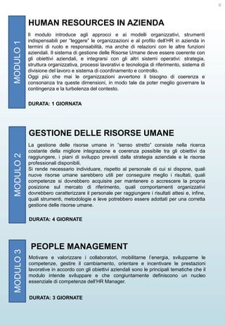 6

MODULO 1

HUMAN RESOURCES IN AZIENDA
Il modulo introduce agli approcci e ai modelli organizzativi, strumenti
indispensabili per “leggere” le organizzazioni e al profilo dell’HR in azienda in
termini di ruolo e responsabilità, ma anche di relazioni con le altre funzioni
aziendali. Il sistema di gestione delle Risorse Umane deve essere coerente con
gli obiettivi aziendali, e integrarsi con gli altri sistemi operativi: strategia,
struttura organizzativa, processi lavorativi e tecnologia di riferimento, sistema di
divisione del lavoro e sistema di coordinamento e controllo.
Oggi più che mai le organizzazioni avvertono il bisogno di coerenza e
consonanza tra queste dimensioni, in modo tale da poter meglio governare la
contingenza e la turbolenza del contesto.
DURATA: 1 GIORNATA

MODULO 2

GESTIONE DELLE RISORSE UMANE
La gestione delle risorse umane in “senso stretto” consiste nella ricerca
costante della migliore integrazione e coerenza possibile tra gli obiettivi da
raggiungere, i piani di sviluppo previsti dalla strategia aziendale e le risorse
professionali disponibili.
Si rende necessario individuare, rispetto al personale di cui si dispone, quali
nuove risorse umane sarebbero utili per conseguire meglio i risultati, quali
competenze si dovrebbero acquisire per mantenere o accrescere la propria
posizione sul mercato di riferimento, quali comportamenti organizzativi
dovrebbero caratterizzare il personale per raggiungere i risultati attesi e, infine,
quali strumenti, metodologie e leve potrebbero essere adottati per una corretta
gestione delle risorse umane.

MODULO 3

DURATA: 4 GIORNATE

PEOPLE MANAGEMENT
Motivare e valorizzare i collaboratori, mobilitarne l’energia, svilupparne le
competenze, gestire il cambiamento, orientare e incentivare le prestazioni
lavorative in accordo con gli obiettivi aziendali sono le principali tematiche che il
modulo intende sviluppare e che congiuntamente definiscono un nucleo
essenziale di competenze dell’HR Manager.
DURATA: 3 GIORNATE

 