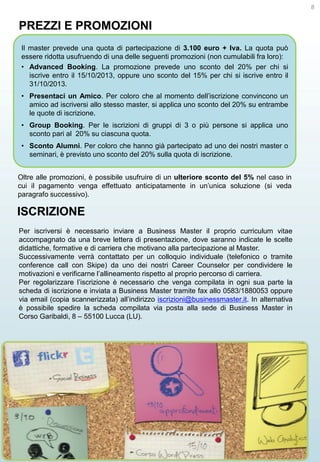 8

PREZZI E PROMOZIONI
Il master prevede una quota di partecipazione di 3.100 euro + Iva. La quota può
essere ridotta usufruendo di una delle seguenti promozioni (non cumulabili fra loro):
• Advanced Booking. La promozione prevede uno sconto del 20% per chi si
iscrive entro il 15/10/2013, oppure uno sconto del 15% per chi si iscrive entro il
31/10/2013.
• Presentaci un Amico. Per coloro che al momento dell’iscrizione convincono un
amico ad iscriversi allo stesso master, si applica uno sconto del 20% su entrambe
le quote di iscrizione.
• Group Booking. Per le iscrizioni di gruppi di 3 o più persone si applica uno
sconto pari al 20% su ciascuna quota.
• Sconto Alumni. Per coloro che hanno già partecipato ad uno dei nostri master o
seminari, è previsto uno sconto del 20% sulla quota di iscrizione.
Oltre alle promozioni, è possibile usufruire di un ulteriore sconto del 5% nel caso in
cui il pagamento venga effettuato anticipatamente in un’unica soluzione (si veda
paragrafo successivo).

ISCRIZIONE
Per iscriversi è necessario inviare a Business Master il proprio curriculum vitae
accompagnato da una breve lettera di presentazione, dove saranno indicate le scelte
didattiche, formative e di carriera che motivano alla partecipazione al Master.
Successivamente verrà contattato per un colloquio individuale (telefonico o tramite
conference call con Skipe) da uno dei nostri Career Counselor per condividere le
motivazioni e verificarne l’allineamento rispetto al proprio percorso di carriera.
Per regolarizzare l’iscrizione è necessario che venga compilata in ogni sua parte la
scheda di iscrizione e inviata a Business Master tramite fax allo 0583/1880053 oppure
via email (copia scannerizzata) all’indirizzo iscrizioni@businessmaster.it. In alternativa
è possibile spedire la scheda compilata via posta alla sede di Business Master in
Corso Garibaldi, 8 – 55100 Lucca (LU).

 
