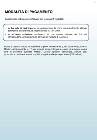 9

MODALITÀ DI PAGAMENTO
Il pagamento potrà essere effettuato con le seguenti modalità:

• in due rate di pari importo, da corrispondere la prima contestualmente all’invio
del modulo di iscrizione, la seconda entro il 31/01/2014

• in un’unica soluzione usufruendo di uno sconto ulteriore del 5% da
corrispondere contestualmente all’invio del modulo di iscrizione

Inoltre è prevista anche la possibilità di poter finanziare la quota di partecipazione al
Master suddividendola in 12 rate mensili senza interessi e spese di apertura pratica
(che si accollerà Business Master). Questa opzione, comunque, annulla ogni
promozione relativa al Master e quindi si applica alla quota per intero (IVA inclusa).

 