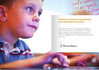 Chez Promethean, nous nous engageons à libérer
le potentiel humain en révolutionnant les méthodes
d'apprentissage et de collaboration dans le but de
renforcer l'engagement, le développement et la réussite
de chacun.
Solutions numériques d'apprentissage
et de collaboration interactive
 