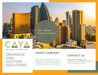 DRAINAGE
AND
DUCTING
SOLUTIONS
CAYA Constructs was founded in 2015 to
deliver Precast Products that help in
achievement of Sustainable Development
Goals (SDGs) and focus on sustainability
ABOUT COMPANY
CONTACT US
ashish@cayaconstructs.com|
9810048384|9818898023|8376045737
https://cayaconstructs.com/
200+ Satisfied
Precast Customers
 