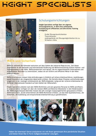 Schulungseinrichtungen

                                           Schulungszentrum, in dem eine umfassende

                                           ermöglicht.

                                                   Große Übungsräumlichkeiten
                                                   Theorieklassen
                                                   Außengelände mit Übungsmöglichkeiten bis zu




IRATA und Sicherheit
IRATA ist weltweit die führende Institution auf dem Gebiet des Industrial Rope Access. Ziel dieser
Organisation ist die nationale und internationale Förderung und Weiterentwicklung sicherer Kletter- und
Zugangssysteme in der Höhe. IRATA konzentriert sich darauf, die ihr angeschlossenen Unternehmen und

arbeiten können.

IRATA-Unternehmen müssen hohe Anforderungen in Hinblick auf sichere Arbeitsverfahren, Ausbildungen
sowie hinsichtlich der eingesetzten Materialien erfüllen. Die Vorteile dieser Prozesse und Anforderungen
zeigen sich in der niedrigen Unfallstatistik der IRATA-Mitglieder. Aufgrund der sicheren Arbeitsweise ist
IRATA der internationale Standard auf dem Gebiet der Höhenarbeit.



Der IRATA angeschlossene Betriebe müssen die sehr strengen Zulassungskriterien genauestens erfüllen.
IRATA kontrolliert, ob die Unternehmen die IRATA-Richtlinien erfüllen, um das hohe Qualitätsniveau, die
Sicherheit, die Ausbildung und entsprechende Arbeitserfahrung zu gewährleisten.




  Haben Sie Interesse? Gerne analysieren wir mit Ihnen gemeinsam Ihre persönliche Situation
  und bieten Ihnen Rat in Form maßgeschneiderter Lösungen.
 
