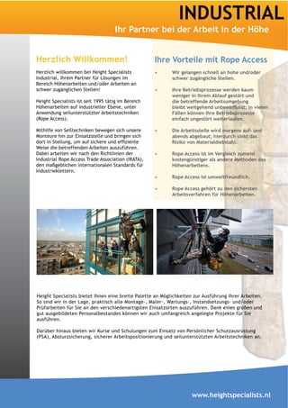 INDUSTRIAL
                                    Ihr Partner bei der Arbeit in der Höhe


Herzlich Willkommen!                                Ihre Vorteile mit Rope Access
Herzlich willkommen bei Height Specialists                 Wir gelangen schnell an hohe und/oder
Industrial, Ihrem Partner für Lösungen im                  schwer zugängliche Stellen.
Bereich Höhenarbeiten und/oder Arbeiten an
schwer zugänglichen Stellen!                               Ihre Betriebsprozesse werden kaum
                                                           weniger in ihrem Ablauf gestört und
Height Specialists ist seit 1995 tätig im Bereich          die betreffende Arbeitsumgebung
Höhenarbeiten auf industrieller Ebene, unter
Anwendung seilunterstützter Arbeitstechniken               Fällen können Ihre Betriebsprozesse
(Rope Access).                                             einfach ungestört weiterlaufen.

Mithilfe von Seiltechniken bewegen sich unsere             Die Arbeitsstelle wird morgens auf- und
Monteure hin zur Einsatzstelle und bringen sich

Weise die betreffenden Arbeiten auszuführen.
Dabei arbeiten wir nach den Richtlinien der                Rope Access ist im Vergleich zumeist
Industrial Rope Access Trade Association (IRATA),
den maßgeblichen internationalen Standards für             Höhenarbeitens.
Industrieklettern.
                                                           Rope Access ist umweltfreundlich.

                                                           Rope Access gehört zu den sichersten




Height Specialists bietet Ihnen eine breite Palette an Möglichkeiten zur Ausführung Ihrer Arbeiten.
So sind wir in der Lage, praktisch alle Montage-, Maler-, Wartungs-, Instandsetzungs- und/oder
Prüfarbeiten für Sie an den verschiedenartigsten Einsatzorten auszuführen. Dank eines großen und
gut ausgebildeten Personalbestandes können wir auch umfangreich angelegte Projekte für Sie
ausführen.

Darüber hinaus bieten wir Kurse und Schulungen zum Einsatz von Persönlicher Schutzausrüstung
(PSA), Absturzsicherung, sicherer Arbeitspositionierung und seilunterstützten Arbeitstechniken an.




                                                                    www.heightspecialists.nl
 